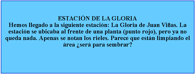 Cuadro de texto: ESTACIN DE LA GLORIAHemos llegado a la siguiente estacin: La Gloria de Juan Vias. La estacin se ubicaba al frente de una planta (punto rojo), pero ya no queda nada. Apenas se notan los rieles. Parece que estn limpiando el rea ser para sembrar?