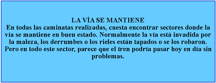 Cuadro de texto: LA VA SE MANTIENEEn todas las caminatas realizadas, cuesta encontrar sectores donde la va se mantiene en buen estado. Normalmente la va est invadida por la maleza, los derrumbes o los rieles estn tapados o se los robaron. Pero en todo este sector, parece que el tren podra pasar hoy en da sin problemas.