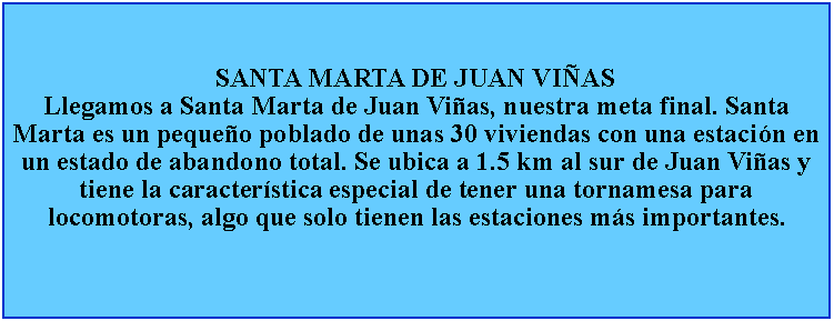 Cuadro de texto: SANTA MARTA DE JUAN VIASLlegamos a Santa Marta de Juan Vias, nuestra meta final. Santa Marta es un pequeo poblado de unas 30 viviendas con una estacin en un estado de abandono total. Se ubica a 1.5 km al sur de Juan Vias y tiene la caracterstica especial de tener una tornamesa para locomotoras, algo que solo tienen las estaciones ms importantes.