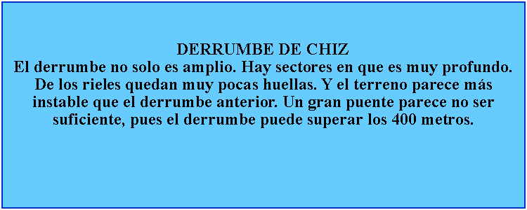 Cuadro de texto: DERRUMBE DE CHIZEl derrumbe no solo es amplio. Hay sectores en que es muy profundo. De los rieles quedan muy pocas huellas. Y el terreno parece ms instable que el derrumbe anterior. Un gran puente parece no ser suficiente, pues el derrumbe puede superar los 400 metros.