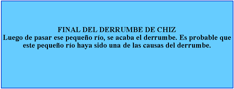 Cuadro de texto: FINAL DEL DERRUMBE DE CHIZLuego de pasar ese pequeo ro, se acaba el derrumbe. Es probable que este pequeo ro haya sido una de las causas del derrumbe.