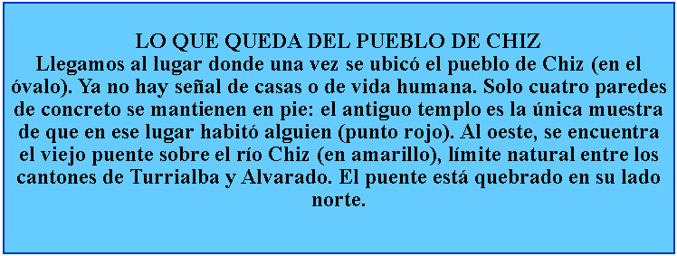 Cuadro de texto: LO QUE QUEDA DEL PUEBLO DE CHIZLlegamos al lugar donde una vez se ubic el pueblo de Chiz (en el valo). Ya no hay seal de casas o de vida humana. Solo cuatro paredes de concreto se mantienen en pie: el antiguo templo es la nica muestra de que en ese lugar habit alguien (punto rojo). Al oeste, se encuentra el viejo puente sobre el ro Chiz (en amarillo), lmite natural entre los cantones de Turrialba y Alvarado. El puente est quebrado en su lado norte.