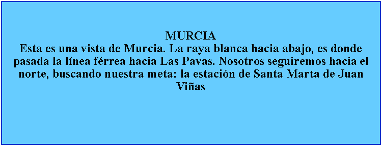 Cuadro de texto: MURCIAEsta es una vista de Murcia. La raya blanca hacia abajo, es donde pasada la lnea frrea hacia Las Pavas. Nosotros seguiremos hacia el norte, buscando nuestra meta: la estacin de Santa Marta de Juan Vias