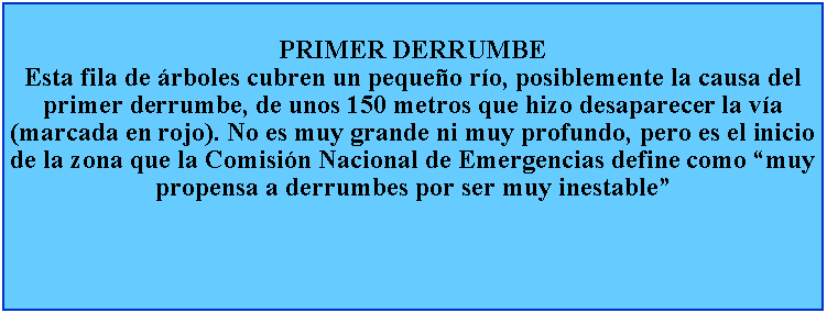 Cuadro de texto: PRIMER DERRUMBEEsta fila de rboles cubren un pequeo ro, posiblemente la causa del primer derrumbe, de unos 150 metros que hizo desaparecer la va (marcada en rojo). No es muy grande ni muy profundo, pero es el inicio de la zona que la Comisin Nacional de Emergencias define como muy propensa a derrumbes por ser muy inestable