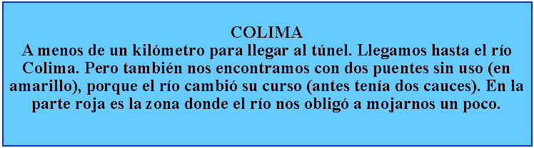 Cuadro de texto: COLIMAA menos de un kilmetro para llegar al tnel. Llegamos hasta el ro Colima. Pero tambin nos encontramos con dos puentes sin uso (en amarillo), porque el ro cambi su curso (antes tena dos cauces). En la parte roja es la zona donde el ro nos oblig a mojarnos un poco.