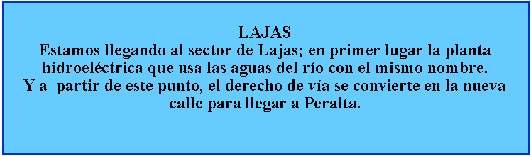 Cuadro de texto: LAJASEstamos llegando al sector de Lajas; en primer lugar la planta hidroelctrica que usa las aguas del ro con el mismo nombre.Y a  partir de este punto, el derecho de va se convierte en la nueva calle para llegar a Peralta.