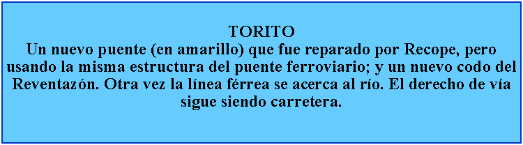 Cuadro de texto: TORITOUn nuevo puente (en amarillo) que fue reparado por Recope, pero usando la misma estructura del puente ferroviario; y un nuevo codo del Reventazn. Otra vez la lnea frrea se acerca al ro. El derecho de va sigue siendo carretera.