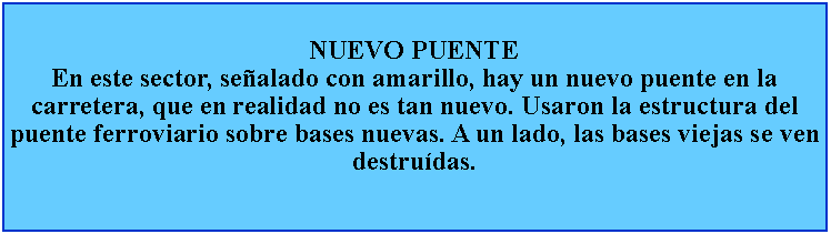 Cuadro de texto: NUEVO PUENTEEn este sector, sealado con amarillo, hay un nuevo puente en la carretera, que en realidad no es tan nuevo. Usaron la estructura del puente ferroviario sobre bases nuevas. A un lado, las bases viejas se ven destrudas.