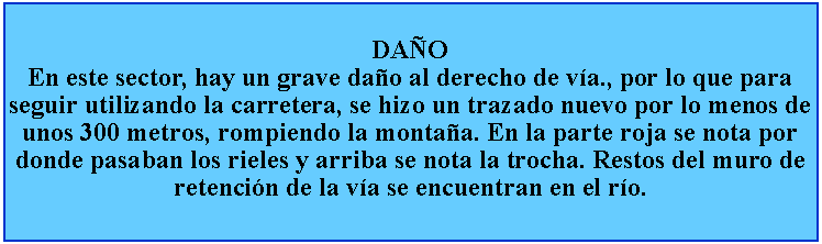 Cuadro de texto: DAOEn este sector, hay un grave dao al derecho de va., por lo que para seguir utilizando la carretera, se hizo un trazado nuevo por lo menos de unos 300 metros, rompiendo la montaa. En la parte roja se nota por donde pasaban los rieles y arriba se nota la trocha. Restos del muro de retencin de la va se encuentran en el ro.