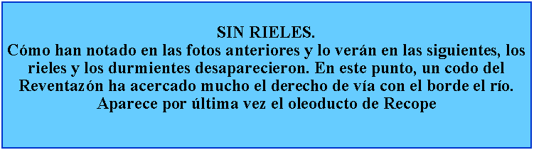 Cuadro de texto: SIN RIELES.Cmo han notado en las fotos anteriores y lo vern en las siguientes, los rieles y los durmientes desaparecieron. En este punto, un codo del Reventazn ha acercado mucho el derecho de va con el borde el ro. Aparece por ltima vez el oleoducto de Recope