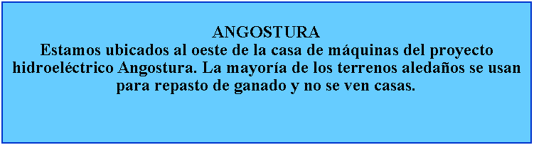 Cuadro de texto: ANGOSTURAEstamos ubicados al oeste de la casa de mquinas del proyecto hidroelctrico Angostura. La mayora de los terrenos aledaos se usan para repasto de ganado y no se ven casas.