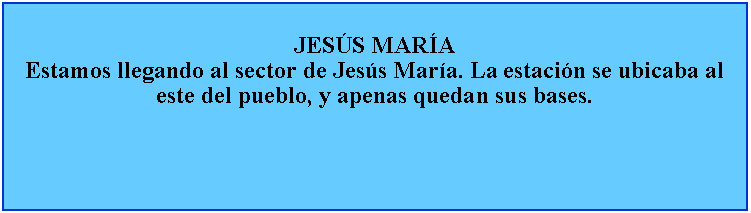 Cuadro de texto: JESS MARAEstamos llegando al sector de Jess Mara. La estacin se ubicaba al este del pueblo, y apenas quedan sus bases.