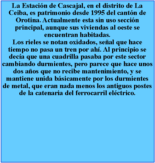 Cuadro de texto: La Estacin de Cascajal, en el distrito de La Ceiba, es patrimonio desde 1995 del cantn de Orotina. Actualmente esta sin uso seccin principal, aunque sus viviendas al oeste se encuentran habitadas.Los rieles se notan oxidados, seal que hace tiempo no pasa un tren por ah. Al principio se deca que una cuadrilla pasaba por este sector cambiando durmientes, pero parece que hace unos dos aos que no recibe mantenimiento, y se mantiene unida bsicamente por los durmientes de metal, que eran nada menos los antiguos postes de la catenaria del ferrocarril elctrico.