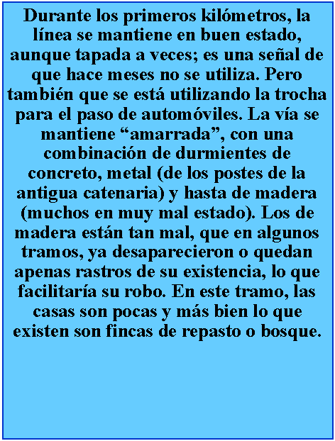 Cuadro de texto: Durante los primeros kilmetros, la lnea se mantiene en buen estado, aunque tapada a veces; es una seal de que hace meses no se utiliza. Pero tambin que se est utilizando la trocha para el paso de automviles. La va se mantiene amarrada, con una combinacin de durmientes de concreto, metal (de los postes de la antigua catenaria) y hasta de madera (muchos en muy mal estado). Los de madera estn tan mal, que en algunos tramos, ya desaparecieron o quedan apenas rastros de su existencia, lo que facilitara su robo. En este tramo, las casas son pocas y ms bien lo que existen son fincas de repasto o bosque.