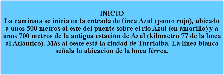 Cuadro de texto: INICIOLa caminata se inicia en la entrada de finca Azul (punto rojo), ubicado a unos 500 metros al este del puente sobre el ro Azul (en amarillo) y a unos 700 metros de la antigua estacin de Azul (kilmetro 77 de la lnea al Atlntico). Ms al oeste est la ciudad de Turrialba. La lnea blanca seala la ubicacin de la lnea frrea.