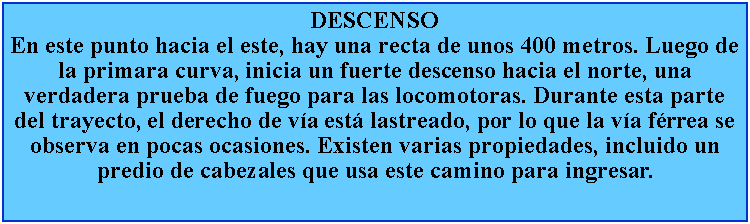 Cuadro de texto: DESCENSOEn este punto hacia el este, hay una recta de unos 400 metros. Luego de la primara curva, inicia un fuerte descenso hacia el norte, una verdadera prueba de fuego para las locomotoras. Durante esta parte del trayecto, el derecho de va est lastreado, por lo que la va frrea se observa en pocas ocasiones. Existen varias propiedades, incluido un predio de cabezales que usa este camino para ingresar.