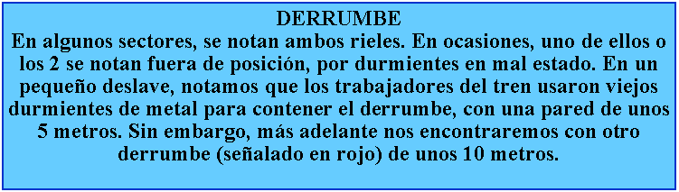 Cuadro de texto: DERRUMBEEn algunos sectores, se notan ambos rieles. En ocasiones, uno de ellos o los 2 se notan fuera de posicin, por durmientes en mal estado. En un pequeo deslave, notamos que los trabajadores del tren usaron viejos durmientes de metal para contener el derrumbe, con una pared de unos 5 metros. Sin embargo, ms adelante nos encontraremos con otro derrumbe (sealado en rojo) de unos 10 metros.