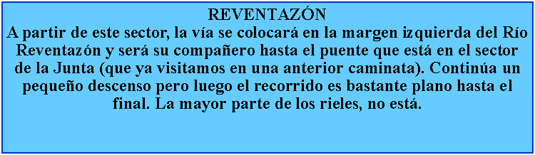 Cuadro de texto: REVENTAZNA partir de este sector, la va se colocar en la margen izquierda del Ro Reventazn y ser su compaero hasta el puente que est en el sector de la Junta (que ya visitamos en una anterior caminata). Contina un pequeo descenso pero luego el recorrido es bastante plano hasta el final. La mayor parte de los rieles, no est.