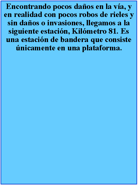 Cuadro de texto: Encontrando pocos daos en la va, y en realidad con pocos robos de rieles y sin daos o invasiones, llegamos a la siguiente estacin, Kilmetro 81. Es una estacin de bandera que consiste nicamente en una plataforma.