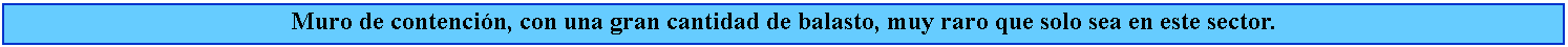 Cuadro de texto: Muro de contencin, con una gran cantidad de balasto, muy raro que solo sea en este sector.
