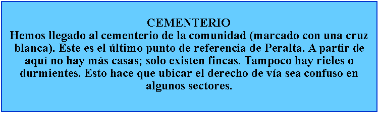 Cuadro de texto: CEMENTERIOHemos llegado al cementerio de la comunidad (marcado con una cruz blanca). Este es el ltimo punto de referencia de Peralta. A partir de aqu no hay ms casas; solo existen fincas. Tampoco hay rieles o durmientes. Esto hace que ubicar el derecho de va sea confuso en algunos sectores.