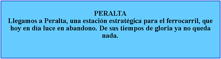 Cuadro de texto: PERALTALlegamos a Peralta, una estacin estratgica para el ferrocarril, que hoy en da luce en abandono. De sus tiempos de gloria ya no queda nada.