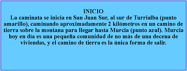 Cuadro de texto: INICIOLa caminata se inicia en San Juan Sur, al sur de Turrialba (punto amarillo), caminando aproximadamente 2 kilmetros en un camino de tierra sobre la montana para llegar hasta Murcia (punto azul). Murcia hoy en da es una pequea comunidad de no ms de una decena de viviendas, y el camino de tierra es la nica forma de salir.