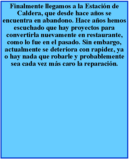 Cuadro de texto: Finalmente llegamos a la Estacin de Caldera, que desde hace aos se encuentra en abandono. Hace aos hemos escuchado que hay proyectos para convertirla nuevamente en restaurante, como lo fue en el pasado. Sin embargo, actualmente se deteriora con rapidez, ya o hay nada que robarle y probablemente sea cada vez ms caro la reparacin.