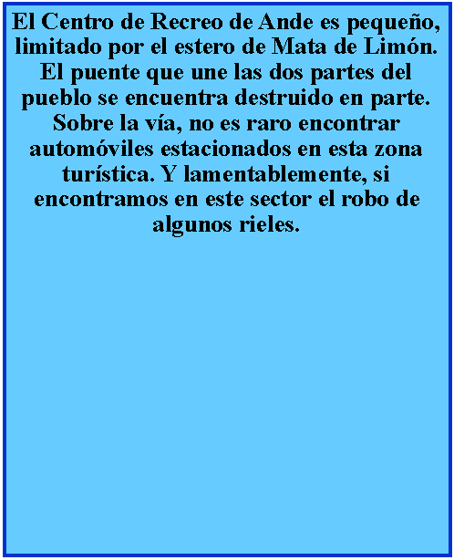 Cuadro de texto: El Centro de Recreo de Ande es pequeo, limitado por el estero de Mata de Limn. El puente que une las dos partes del pueblo se encuentra destruido en parte. Sobre la va, no es raro encontrar automviles estacionados en esta zona turstica. Y lamentablemente, si encontramos en este sector el robo de algunos rieles.