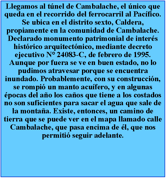 Cuadro de texto: Llegamos al tnel de Cambalache, el nico que queda en el recorrido del ferrocarril al Pacfico. Se ubica en el distrito sexto, Caldera, propiamente en la comunidad de Cambalache. Declarado monumento patrimonial de inters histrico arquitectnico, mediante decreto ejecutivo N 24083-C, de febrero de 1995. Aunque por fuera se ve en buen estado, no lo pudimos atravesar porque se encuentra inundado. Probablemente, con su construccin, se rompi un manto acufero, y en algunas pocas del ao los caos que tiene a los costados no son suficientes para sacar el agua que sale de la montaa. Existe, entonces, un camino de tierra que se puede ver en el mapa llamado calle Cambalache, que pasa encima de l, que nos permiti seguir adelante.