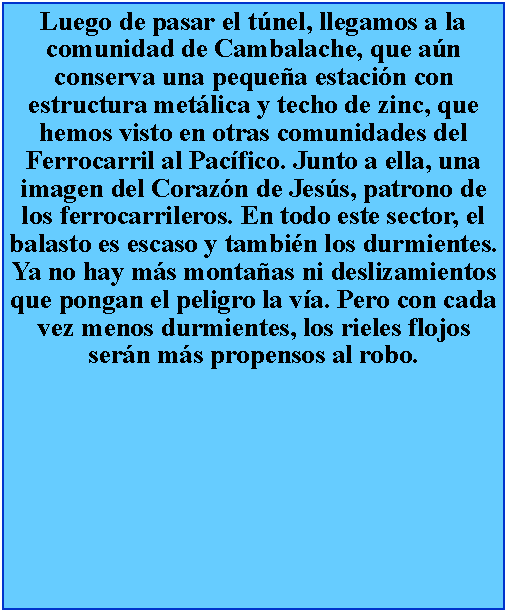 Cuadro de texto: Luego de pasar el tnel, llegamos a la comunidad de Cambalache, que an conserva una pequea estacin con estructura metlica y techo de zinc, que hemos visto en otras comunidades del Ferrocarril al Pacfico. Junto a ella, una imagen del Corazn de Jess, patrono de los ferrocarrileros. En todo este sector, el balasto es escaso y tambin los durmientes. Ya no hay ms montaas ni deslizamientos que pongan el peligro la va. Pero con cada vez menos durmientes, los rieles flojos sern ms propensos al robo.