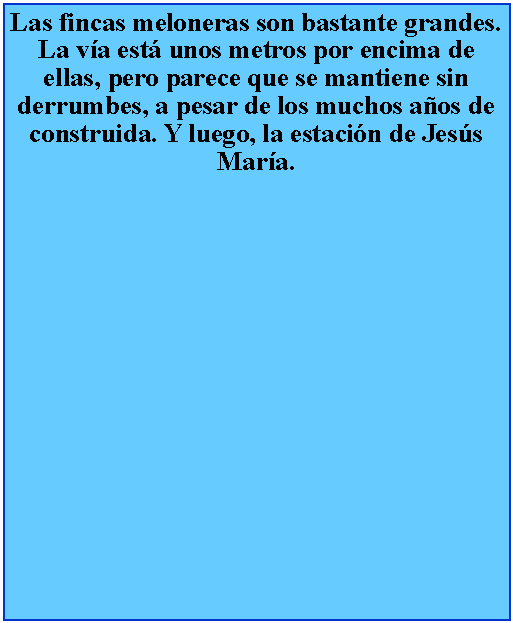 Cuadro de texto: Las fincas meloneras son bastante grandes. La va est unos metros por encima de ellas, pero parece que se mantiene sin derrumbes, a pesar de los muchos aos de construida. Y luego, la estacin de Jess Mara.