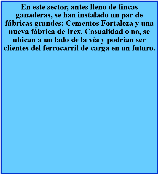 Cuadro de texto: En este sector, antes lleno de fincas ganaderas, se han instalado un par de fbricas grandes: Cementos Fortaleza y una nueva fbrica de Irex. Casualidad o no, se ubican a un lado de la va y podran ser clientes del ferrocarril de carga en un futuro.