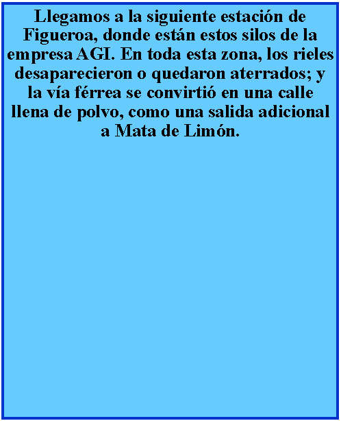 Cuadro de texto: Llegamos a la siguiente estacin de Figueroa, donde estn estos silos de la empresa AGI. En toda esta zona, los rieles desaparecieron o quedaron aterrados; y la va frrea se convirti en una calle llena de polvo, como una salida adicional a Mata de Limn.