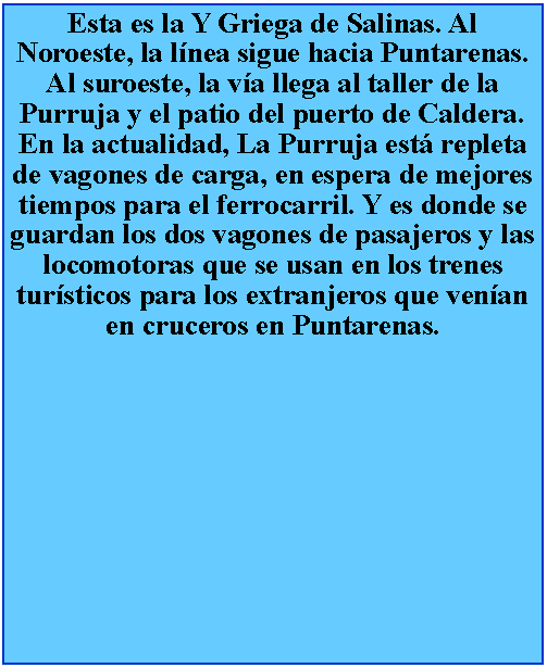 Cuadro de texto: Esta es la Y Griega de Salinas. Al Noroeste, la lnea sigue hacia Puntarenas. Al suroeste, la va llega al taller de la Purruja y el patio del puerto de Caldera. En la actualidad, La Purruja est repleta de vagones de carga, en espera de mejores tiempos para el ferrocarril. Y es donde se guardan los dos vagones de pasajeros y las locomotoras que se usan en los trenes tursticos para los extranjeros que venan en cruceros en Puntarenas.