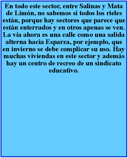 Cuadro de texto: En todo este sector, entre Salinas y Mata de Limn, no sabemos si todos los rieles estn, porque hay sectores que parece que estn enterrados y en otros apenas se ven. La va ahora es una calle como una salida alterna hacia Esparza, por ejemplo, que en invierno se debe complicar su uso. Hay muchas viviendas en este sector y adems hay un centro de recreo de un sindicato educativo.