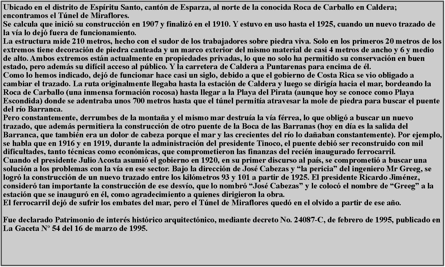 Cuadro de texto: Ubicado en el distrito de Espritu Santo, cantn de Esparza, al norte de la conocida Roca de Carballo en Caldera; encontramos el Tnel de Miraflores.Se calcula que inici su construccin en 1907 y finaliz en el 1910. Y estuvo en uso hasta el 1925, cuando un nuevo trazado de la va lo dej fuera de funcionamiento.La estructura mide 210 metros, hecho con el sudor de los trabajadores sobre piedra viva. Solo en los primeros 20 metros de los extremos tiene decoracin de piedra canteada y un marco exterior del mismo material de casi 4 metros de ancho y 6 y medio de alto. Ambos extremos estn actualmente en propiedades privadas, lo que no solo ha permitido su conservacin en buen estado, pero adems su difcil acceso al pblico. Y la carretera de Caldera a Puntarenas para encima de l.Como lo hemos indicado, dej de funcionar hace casi un siglo, debido a que el gobierno de Costa Rica se vio obligado a cambiar el trazado. La ruta originalmente llegaba hasta la estacin de Caldera y luego se diriga hacia el mar, bordeando la Roca de Carballo (una inmensa formacin rocosa) hasta llegar a la Playa del Pirata (aunque hoy se conoce como Playa Escondida) donde se adentraba unos 700 metros hasta que el tnel permita atravesar la mole de piedra para buscar el puente del ro Barranca.Pero constantemente, derrumbes de la montaa y el mismo mar destrua la va frrea, lo que oblig a buscar un nuevo trazado, que adems permitiera la construccin de otro puente de la Boca de las Barranas (hoy en da es la salida del Barranca, que tambin era un dolor de cabeza porque el mar y las crecientes del ro lo daaban constantemente). Por ejemplo, se habla que en 1916 y en 1919, durante la administracin del presidente Tinoco, el puente debi ser reconstruido con mil dificultades, tanto tcnicas como econmicas, que comprometieron las finanzas del recin inaugurado ferrocarril.Cuando el presidente Julio Acosta asumi el gobierno en 1920, en su primer discurso al pas, se comprometi a buscar una solucin a los problemas con la va en ese sector. Bajo la direccin de Jos Cabezas y la pericia del ingeniero Mr Greeg, se logr la construccin de un nuevo trazado entre los kilmetros 93 y 101 a partir de 1925. El presidente Ricardo Jimnez, consider tan importante la construccin de ese desvo, que lo nombr Jos Cabezas y le coloc el nombre de Greeg a la estacin que se inaugur en l, como agradecimiento a quienes dirigieron la obra.El ferrocarril dej de sufrir los embates del mar, pero el Tnel de Miraflores qued en el olvido a partir de ese ao.Fue declarado Patrimonio de inters histrico arquitectnico, mediante decreto No. 24087-C, de febrero de 1995, publicado en La Gaceta N 54 del 16 de marzo de 1995. 